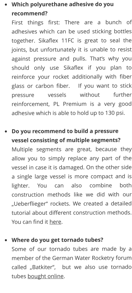 	Which polyurethane adhesive do you recommend?  First things first: There are a bunch of adhesives which can be used sticking bottles together. Sikaflex 11FC is great to seal the joints, but unfortunately it is unable to resist against pressure and pulls. Thats why you should only use Sikaflex if you plan to reinforce your rocket additionally with fiber glass or carbon fiber.   If you want to stick pressure vessels without further reinforcement, PL Premium is a very good adhesive which is able to hold up to 130 psi.  	Do you recommend to build a pressure vessel consisting of multiple segments?  Multiple segments are great, because they allow you to simply replace any part of the vessel in case it is damaged. On the other side a single large vessel is more compact and is lighter. You can also combine both construction methods like we did with our Ueberflieger rockets. We created a detailed tutorial about different construction methods. You can find it here.  	Where do you get tornado tubes? Some of our tornado tubes are made by a member of the German Water Rocketry forum called Batkiter,  but we also use tornado tubes bought online.