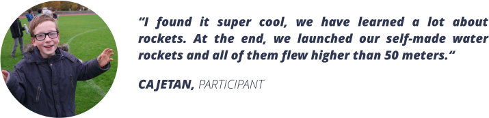 I found it super cool, we have learned a lot about rockets. At the end, we launched our self-made water rockets and all of them flew higher than 50 meters. CAJETAN, PARTICIPANT