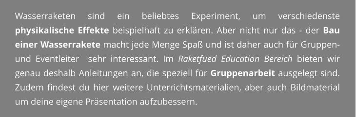 Wasserraketen sind ein beliebtes Experiment, um verschiedenste physikalische Effekte beispielhaft zu erklren. Aber nicht nur das - der Bau einer Wasserrakete macht jede Menge Spa und ist daher auch fr Gruppen- und Eventleiter  sehr interessant. Im Raketfued Education Bereich bieten wir genau deshalb Anleitungen an, die speziell fr Gruppenarbeit ausgelegt sind. Zudem findest du hier weitere Unterrichtsmaterialien, aber auch Bildmaterial um deine eigene Prsentation aufzubessern.