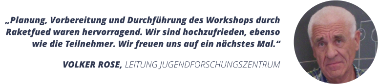 Planung, Vorbereitung und Durchfhrung des Workshops durch Raketfued waren hervorragend. Wir sind hochzufrieden, ebenso wie die Teilnehmer. Wir freuen uns auf ein nchstes Mal.  VOLKER ROSE, LEITUNG JUGENDFORSCHUNGSZENTRUM