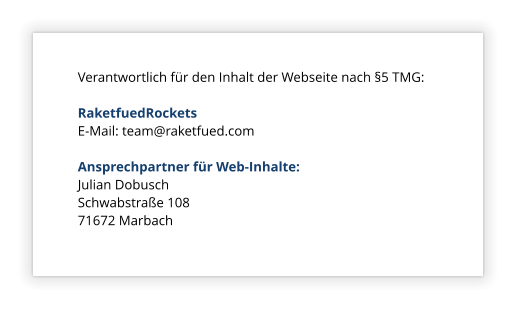 Verantwortlich für den Inhalt der Webseite nach §5 TMG:  RaketfuedRockets E-Mail: team@raketfued.com  Ansprechpartner für Web-Inhalte: Julian Dobusch Schwabstraße 108 71672 Marbach