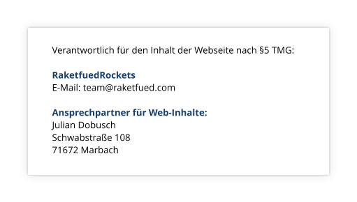 Verantwortlich für den Inhalt der Webseite nach §5 TMG:  RaketfuedRockets E-Mail: team@raketfued.com  Ansprechpartner für Web-Inhalte: Julian Dobusch 			 Schwabstraße 108			 71672 Marbach