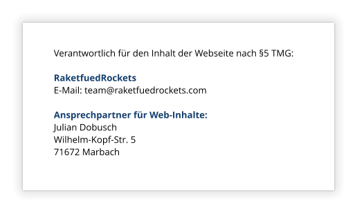 Verantwortlich fr den Inhalt der Webseite nach 5 TMG:  RaketfuedRockets E-Mail: team@raketfuedrockets.com  Ansprechpartner fr Web-Inhalte: Julian Dobusch Wilhelm-Kopf-Str. 5 71672 Marbach